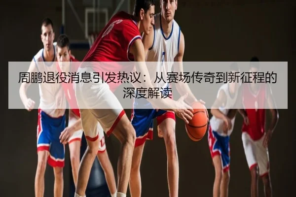 周鹏退役消息引发热议：从赛场传奇到新征程的深度解读