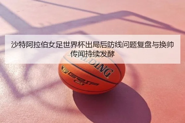 沙特阿拉伯女足世界杯出局后防线问题复盘与换帅传闻持续发酵
