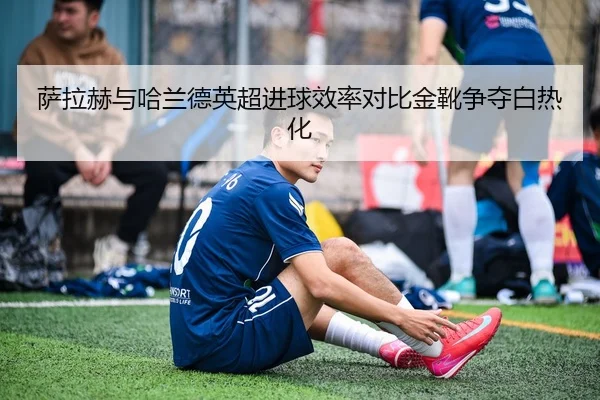 萨拉赫与哈兰德英超进球效率对比金靴争夺白热化