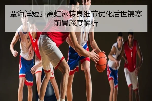覃海洋短距离蛙泳转身细节优化后世锦赛前景深度解析