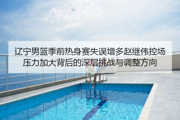 辽宁男篮季前热身赛失误增多赵继伟控场压力加大背后的深层挑战与调整方向