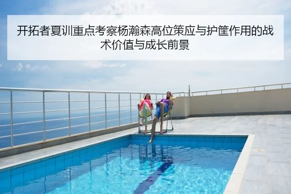 开拓者夏训重点考察杨瀚森高位策应与护筐作用的战术价值与成长前景