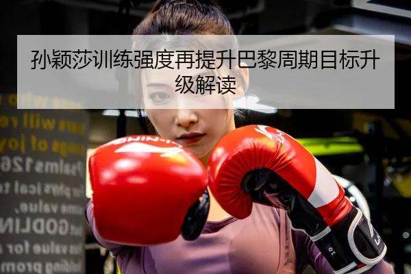 孙颖莎训练强度再提升巴黎周期目标升级解读
