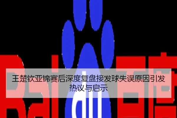 王楚钦亚锦赛后深度复盘接发球失误原因引发热议与启示