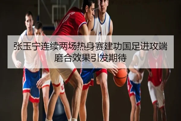 张玉宁连续两场热身赛建功国足进攻端磨合效果引发期待